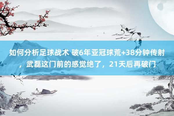 如何分析足球战术 破6年亚冠球荒+38分钟传射，武磊这门前的感觉绝了，21天后再破门