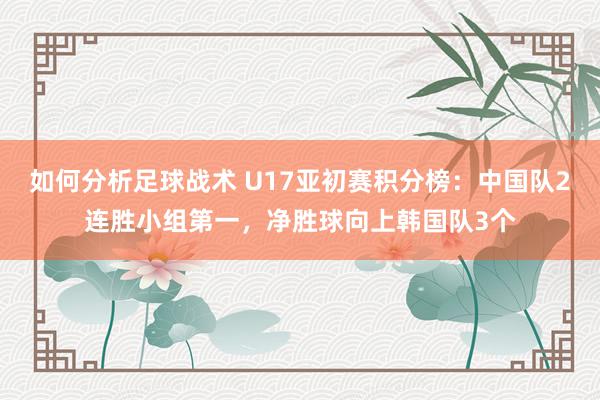 如何分析足球战术 U17亚初赛积分榜：中国队2连胜小组第一，净胜球向上韩国队3个