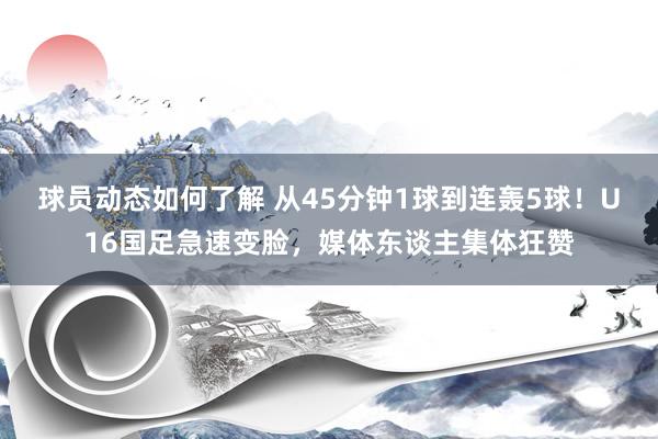 球员动态如何了解 从45分钟1球到连轰5球！U16国足急速变脸，媒体东谈主集体狂赞