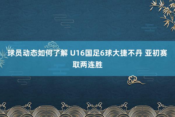 球员动态如何了解 U16国足6球大捷不丹 亚初赛取两连胜