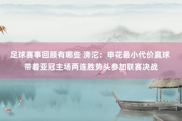 足球赛事回顾有哪些 滂沱：申花最小代价赢球 带着亚冠主场两连胜势头参加联赛决战