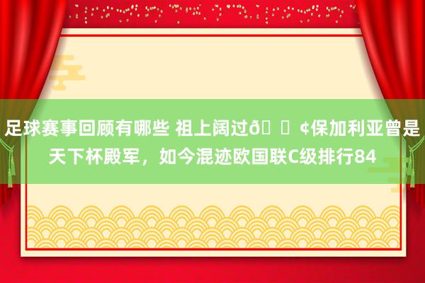 足球赛事回顾有哪些 祖上阔过😢保加利亚曾是天下杯殿军，如今混迹欧国联C级排行84