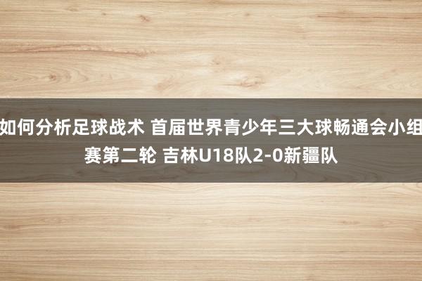 如何分析足球战术 首届世界青少年三大球畅通会小组赛第二轮 吉林U18队2-0新疆队