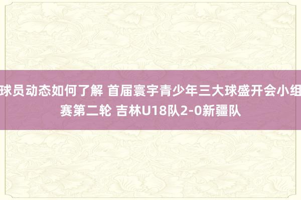 球员动态如何了解 首届寰宇青少年三大球盛开会小组赛第二轮 吉林U18队2-0新疆队