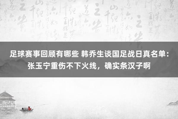 足球赛事回顾有哪些 韩乔生谈国足战日真名单：张玉宁重伤不下火线，确实条汉子啊