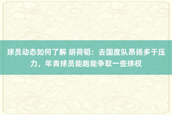 球员动态如何了解 胡荷韬：去国度队昂扬多于压力，年青球员能跑能争取一些球权