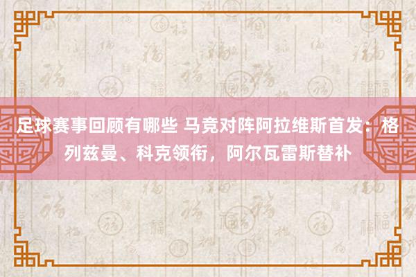 足球赛事回顾有哪些 马竞对阵阿拉维斯首发：格列兹曼、科克领衔，阿尔瓦雷斯替补