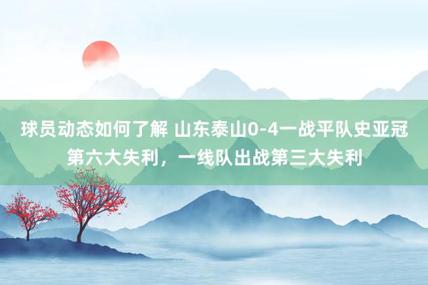 球员动态如何了解 山东泰山0-4一战平队史亚冠第六大失利，一线队出战第三大失利