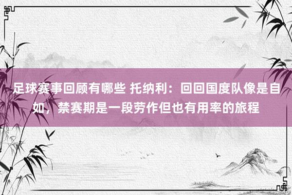 足球赛事回顾有哪些 托纳利：回回国度队像是自如，禁赛期是一段劳作但也有用率的旅程