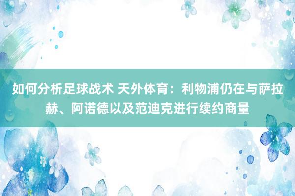 如何分析足球战术 天外体育：利物浦仍在与萨拉赫、阿诺德以及范迪克进行续约商量