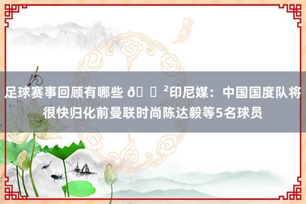 足球赛事回顾有哪些 😲印尼媒：中国国度队将很快归化前曼联时尚陈达毅等5名球员