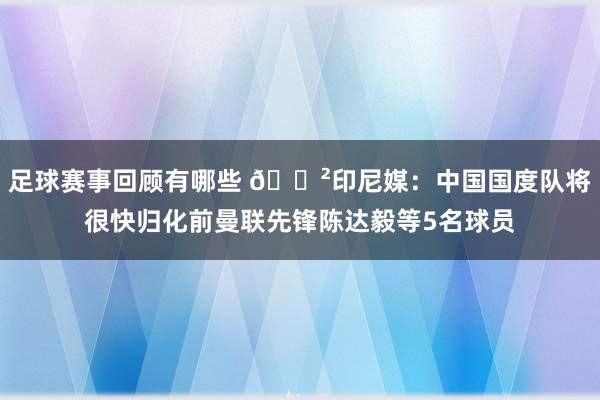 足球赛事回顾有哪些 😲印尼媒：中国国度队将很快归化前曼联先锋陈达毅等5名球员