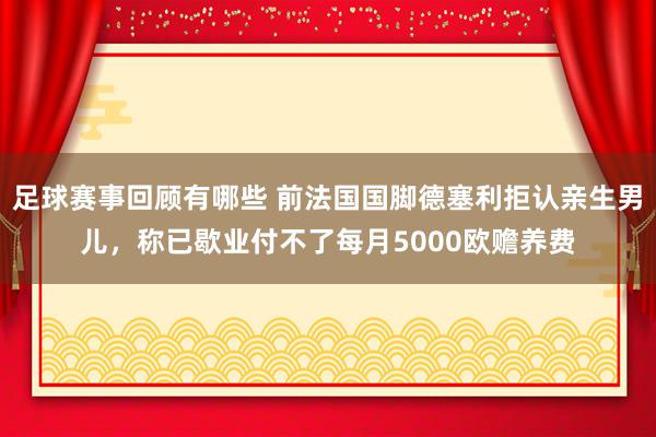 足球赛事回顾有哪些 前法国国脚德塞利拒认亲生男儿，称已歇业付不了每月5000欧赡养费