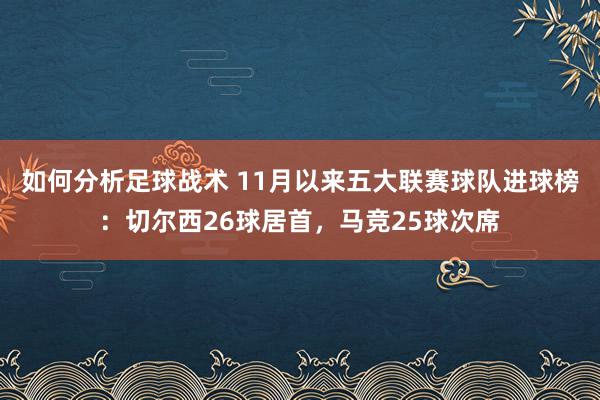 如何分析足球战术 11月以来五大联赛球队进球榜：切尔西26球居首，马竞25球次席