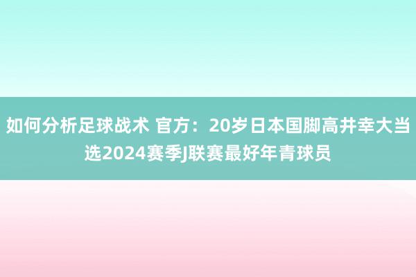 如何分析足球战术 官方：20岁日本国脚高井幸大当选2024赛季J联赛最好年青球员