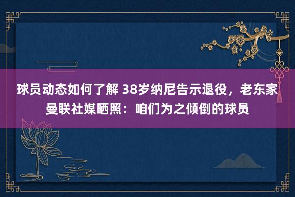 球员动态如何了解 38岁纳尼告示退役，老东家曼联社媒晒照：咱们为之倾倒的球员