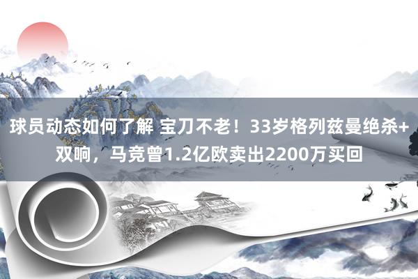 球员动态如何了解 宝刀不老！33岁格列兹曼绝杀+双响，马竞曾1.2亿欧卖出2200万买回