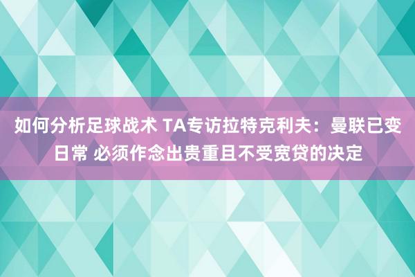 如何分析足球战术 TA专访拉特克利夫：曼联已变日常 必须作念出贵重且不受宽贷的决定