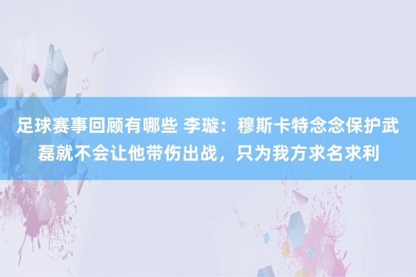 足球赛事回顾有哪些 李璇：穆斯卡特念念保护武磊就不会让他带伤出战，只为我方求名求利