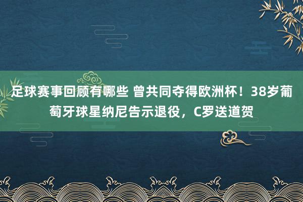 足球赛事回顾有哪些 曾共同夺得欧洲杯！38岁葡萄牙球星纳尼告示退役，C罗送道贺