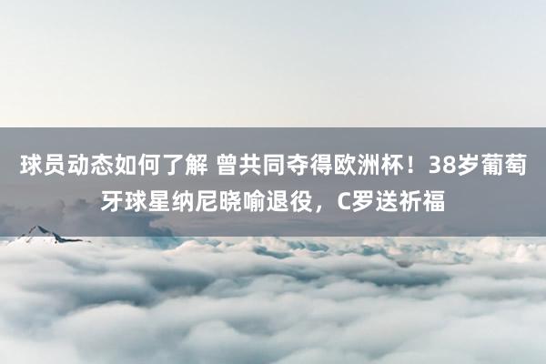 球员动态如何了解 曾共同夺得欧洲杯！38岁葡萄牙球星纳尼晓喻退役，C罗送祈福