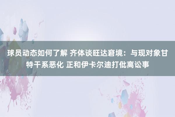 球员动态如何了解 齐体谈旺达窘境：与现对象甘特干系恶化 正和伊卡尔迪打仳离讼事