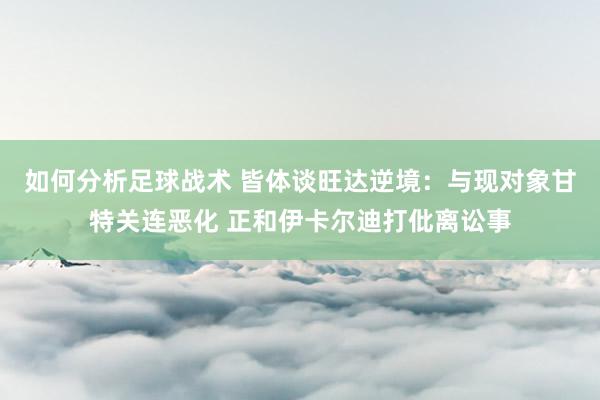 如何分析足球战术 皆体谈旺达逆境：与现对象甘特关连恶化 正和伊卡尔迪打仳离讼事