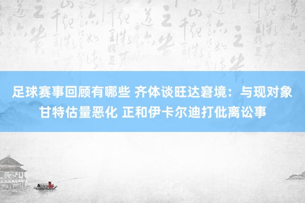 足球赛事回顾有哪些 齐体谈旺达窘境：与现对象甘特估量恶化 正和伊卡尔迪打仳离讼事