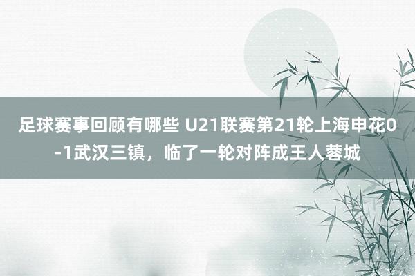 足球赛事回顾有哪些 U21联赛第21轮上海申花0-1武汉三镇，临了一轮对阵成王人蓉城