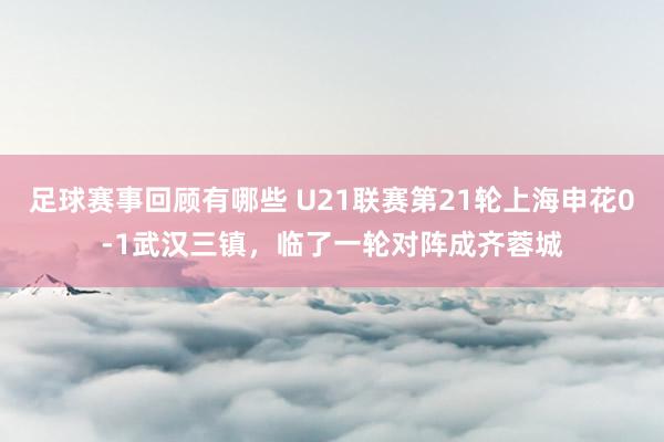 足球赛事回顾有哪些 U21联赛第21轮上海申花0-1武汉三镇，临了一轮对阵成齐蓉城