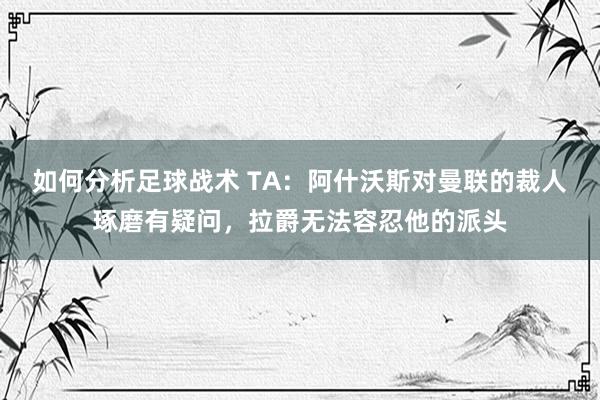 如何分析足球战术 TA：阿什沃斯对曼联的裁人琢磨有疑问，拉爵无法容忍他的派头