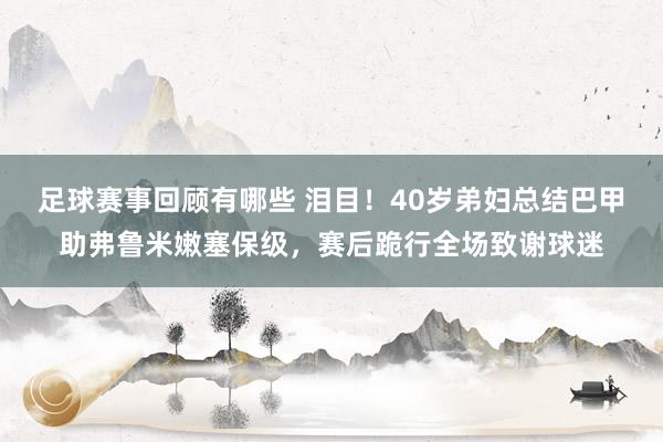 足球赛事回顾有哪些 泪目！40岁弟妇总结巴甲助弗鲁米嫩塞保级，赛后跪行全场致谢球迷