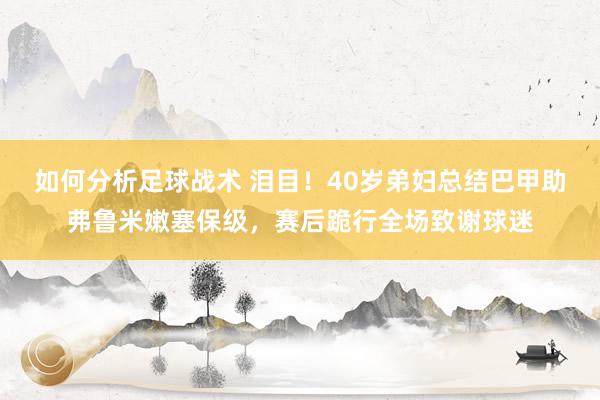 如何分析足球战术 泪目！40岁弟妇总结巴甲助弗鲁米嫩塞保级，赛后跪行全场致谢球迷