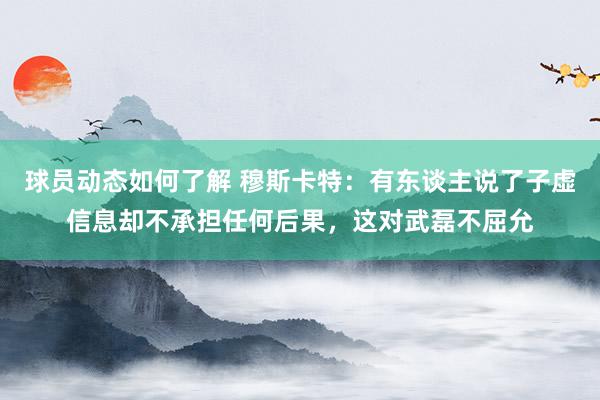 球员动态如何了解 穆斯卡特：有东谈主说了子虚信息却不承担任何后果，这对武磊不屈允