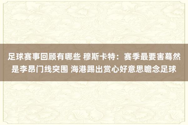 足球赛事回顾有哪些 穆斯卡特：赛季最要害蓦然是李昂门线突围 海港踢出赏心好意思瞻念足球