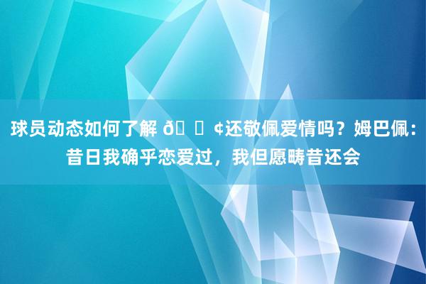 球员动态如何了解 🐢还敬佩爱情吗？姆巴佩：昔日我确乎恋爱过，我但愿畴昔还会