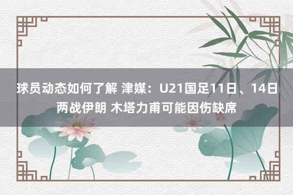 球员动态如何了解 津媒：U21国足11日、14日两战伊朗 木塔力甫可能因伤缺席