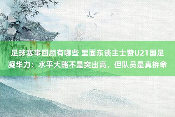 足球赛事回顾有哪些 里面东谈主士赞U21国足凝华力：水平大略不是突出高，但队员是真拚命