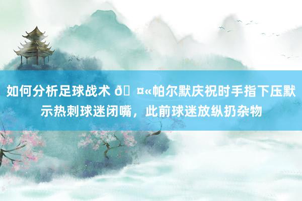 如何分析足球战术 🤫帕尔默庆祝时手指下压默示热刺球迷闭嘴，此前球迷放纵扔杂物