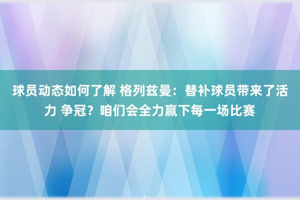 球员动态如何了解 格列兹曼：替补球员带来了活力 争冠？咱们会全力赢下每一场比赛