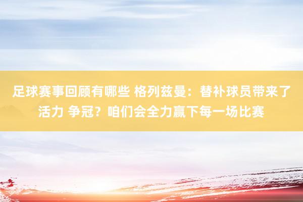 足球赛事回顾有哪些 格列兹曼：替补球员带来了活力 争冠？咱们会全力赢下每一场比赛