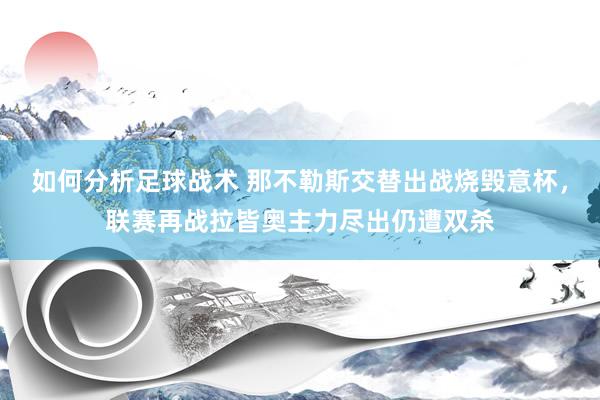 如何分析足球战术 那不勒斯交替出战烧毁意杯，联赛再战拉皆奥主力尽出仍遭双杀