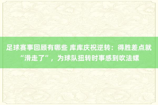 足球赛事回顾有哪些 库库庆祝逆转：得胜差点就“滑走了”，为球队扭转时事感到吹法螺