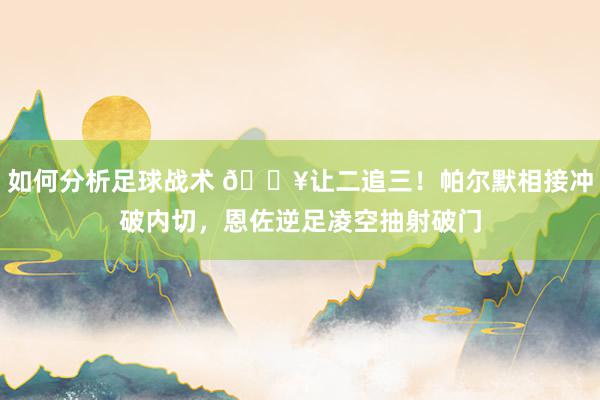 如何分析足球战术 💥让二追三！帕尔默相接冲破内切，恩佐逆足凌空抽射破门