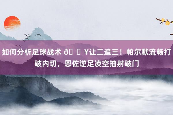 如何分析足球战术 💥让二追三！帕尔默流畅打破内切，恩佐逆足凌空抽射破门