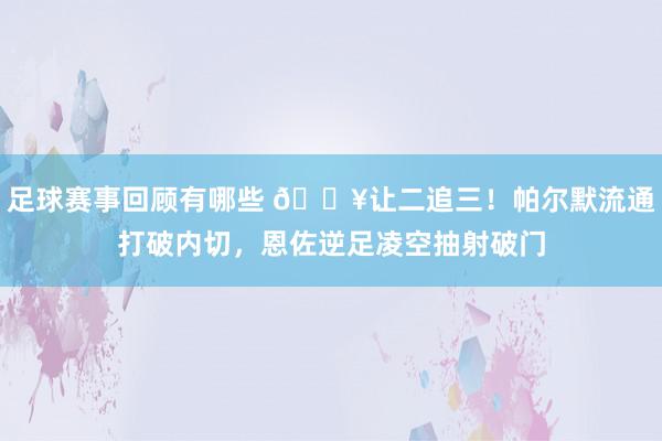 足球赛事回顾有哪些 💥让二追三！帕尔默流通打破内切，恩佐逆足凌空抽射破门