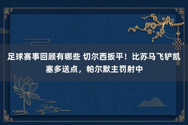 足球赛事回顾有哪些 切尔西扳平！比苏马飞铲凯塞多送点，帕尔默主罚射中