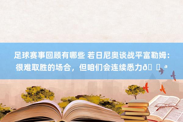 足球赛事回顾有哪些 若日尼奥谈战平富勒姆：很难取胜的场合，但咱们会连续悉力💪