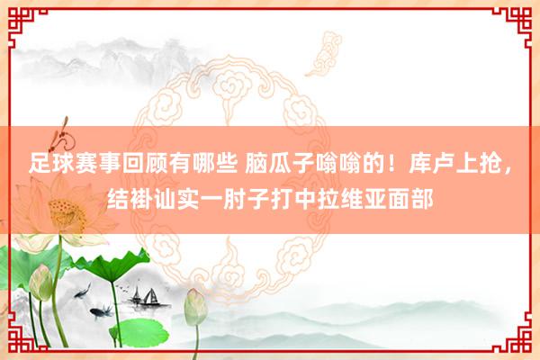 足球赛事回顾有哪些 脑瓜子嗡嗡的！库卢上抢，结褂讪实一肘子打中拉维亚面部