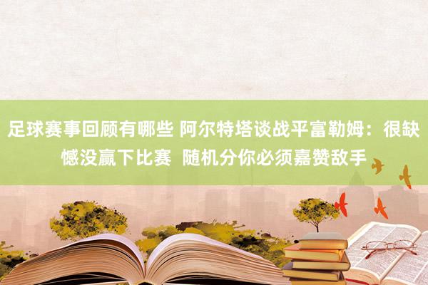 足球赛事回顾有哪些 阿尔特塔谈战平富勒姆：很缺憾没赢下比赛  随机分你必须嘉赞敌手